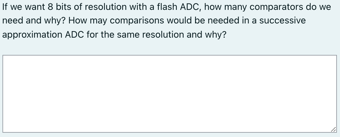 If we want 8 bits of resolution with a flash ADC, how many comparators do we
need and why? How may comparisons would be needed in a successive
approximation ADC for the same resolution and why?
