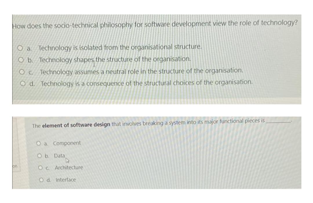 How does the socio-technical philosophy for software development view the role of technology?
O a. Technology is isolated from the organisational structure.
O b. Technology shapes the structure of the organisation.
O c. Technology assumes a neutral role in the structure of the organisation.
O d. Technology is a consequence of the structural choices of the organisation.
The element of software design that involves breaking a system into its major functional pieces is
O a. Component
Ob. Data,
on
Oc. Architecture
O d. Interface
