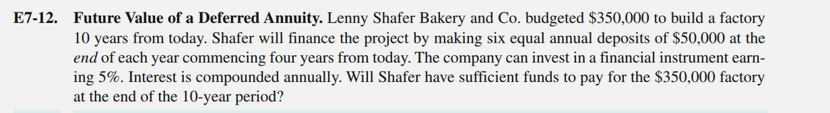 E7-12. Future Value of a Deferred Annuity. Lenny Shafer Bakery and Co. budgeted $350,000 to build a factory
10 years from today. Shafer will finance the project by making six equal annual deposits of $50,000 at the
end of each year commencing four years from today. The company can invest in a financial instrument earn-
ing 5%. Interest is compounded annually. Will Shafer have sufficient funds to pay for the $350,000 factory
at the end of the 10-year period?
