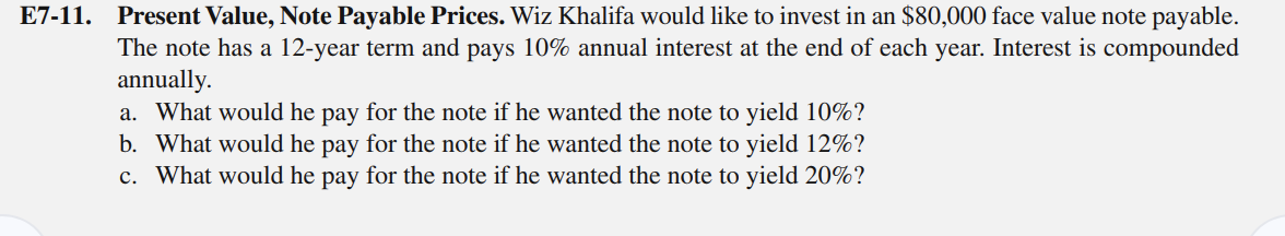 E7-11. Present Value, Note Payable Prices. Wiz Khalifa would like to invest in an $80,000 face value note payable.
The note has a 12-year term and pays 10% annual interest at the end of each year. Interest is compounded
annually.
a. What would he pay for the note if he wanted the note to yield 10%?
b. What would he pay for the note if he wanted the note to yield 12%?
c. What would he pay for the note if he wanted the note to yield 20%?
