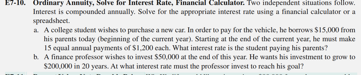 E7-10. Ordinary Annuity, Solve for Interest Rate, Financial Calculator. Two independent situations follow.
Interest is compounded annually. Solve for the appropriate interest rate using a financial calculator or a
spreadsheet.
a. A college student wishes to purchase a new car. In order to pay for the vehicle, he borrows $15,000 from
his parents today (beginning of the current year). Starting at the end of the current year, he must make
15 equal annual payments of $1,200 each. What interest rate is the student paying his parents?
b. A finance professor wishes to invest $50,000 at the end of this year. He wants his investment to grow to
$200,000 in 20 years. At what interest rate must the professor invest to reach his goal?
