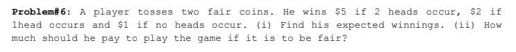 Problem# 6: A player tosses
two fair coins. He wins $5 if 2 heads occur,
$2
if
1head occurs and $1 if no heads occur. (i) Find his expected winnings. (ii) How
much should he pay to play the game if it is to be fair?
