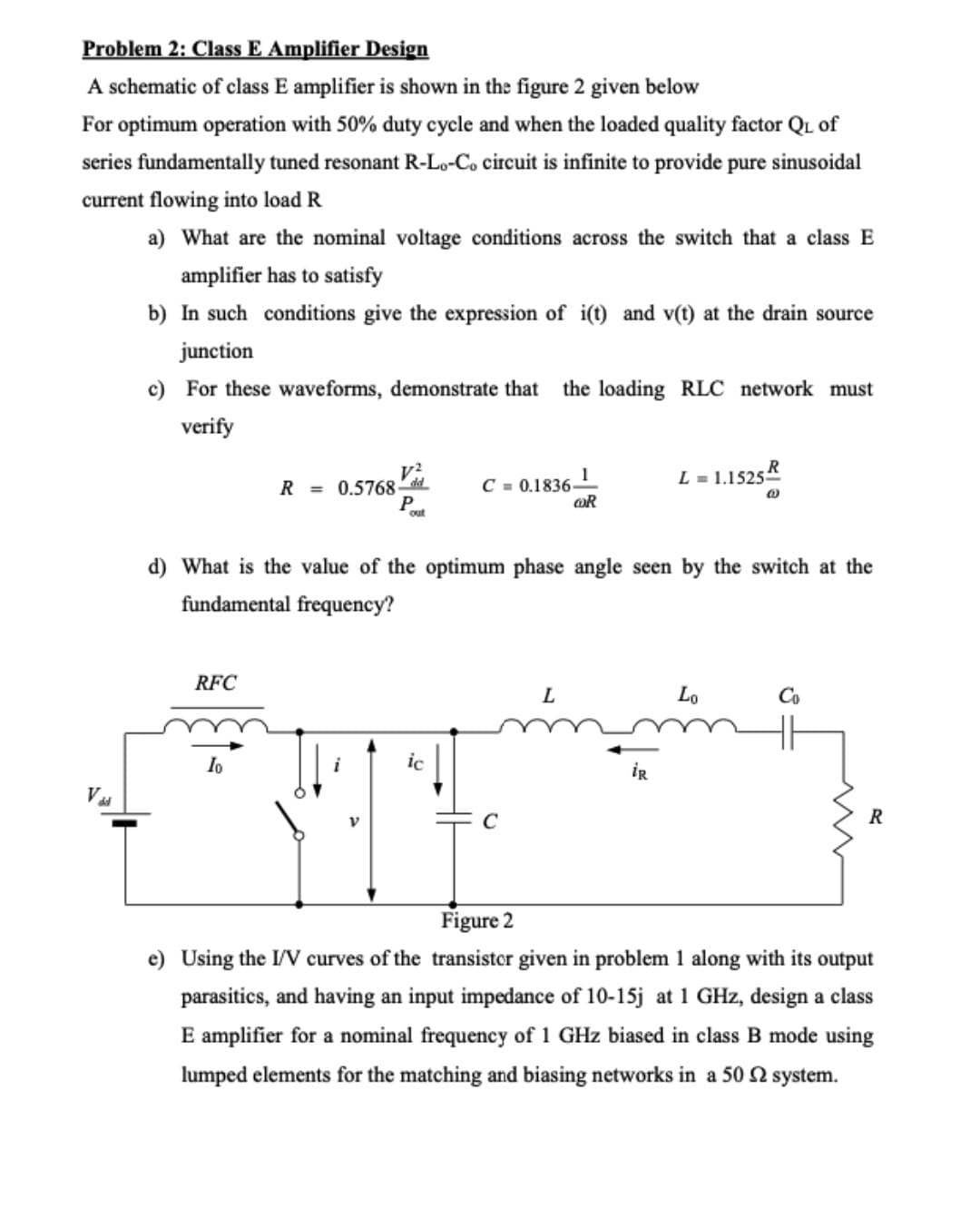 Problem 2: Class E Amplifier Design
A schematic of class E amplifier is shown in the figure 2 given below
For optimum operation with 50% duty cycle and when the loaded quality factor QL of
series fundamentally tuned resonant R-Lo-Co circuit is infinite to provide pure sinusoidal
current flowing into load R
a) What are the nominal voltage conditions across the switch that a class E
amplifier has to satisfy
b) In such conditions give the expression of i(t) and v(t) at the drain source
junction
c) For these waveforms, demonstrate that
the loading RLC network must
verify
L = 1.1525
R = 0.5768 dd
P
C = 0.1836-
OR
d) What is the value of the optimum phase angle seen by the switch at the
fundamental frequency?
RFC
L
Lo
Co
Io
ic
iR
Vu
R
Figure 2
e) Using the I/V curves of the transistor given in problem 1 along with its output
parasitics, and having an input impedance of 10-15j at 1 GHz, design a class
E amplifier for a nominal frequency of 1 GHz biased in class B mode using
lumped elements for the matching and biasing networks in a 50 2 system.
