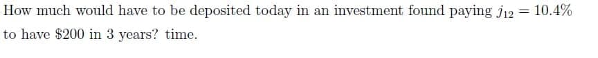 How much would have to be deposited today in an investment found paying j12 = 10.4%
to have $200 in 3 years? time.
