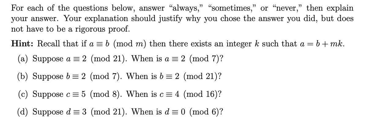 For each of the questions below, answer "always," "sometimes," or "never," then explain
your answer. Your explanation should justify why you chose the answer you did, but does
not have to be a rigorous proof.
Hint: Recall that if a = b (mod m) then there exists an integer k such that a = b+mk.
(a) Suppose a = 2 (mod 21). When is a = 2 (mod 7)?
(b) Suppose b = 2 (mod 7). When is 6 = 2 (mod 21)?
(c) Suppose c = 5 (mod 8). When is c = 4 (mod 16)?
(d) Suppose d = 3 (mod 21). When is d = 0 (mod 6)?