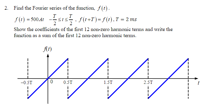 2. Find the Fourier series of the function, f(t).
T
T
f(t) = 500 At
≤t≤, f(t+T) = f(t), T = 2 ms
Show the coefficients of the first 12 non-zero harmonic terms and write the
function as a sum of the first 12 non-zero harmonic terms.
f(t)
-0.5T
2
0 0.5T
1.5T
2.5T