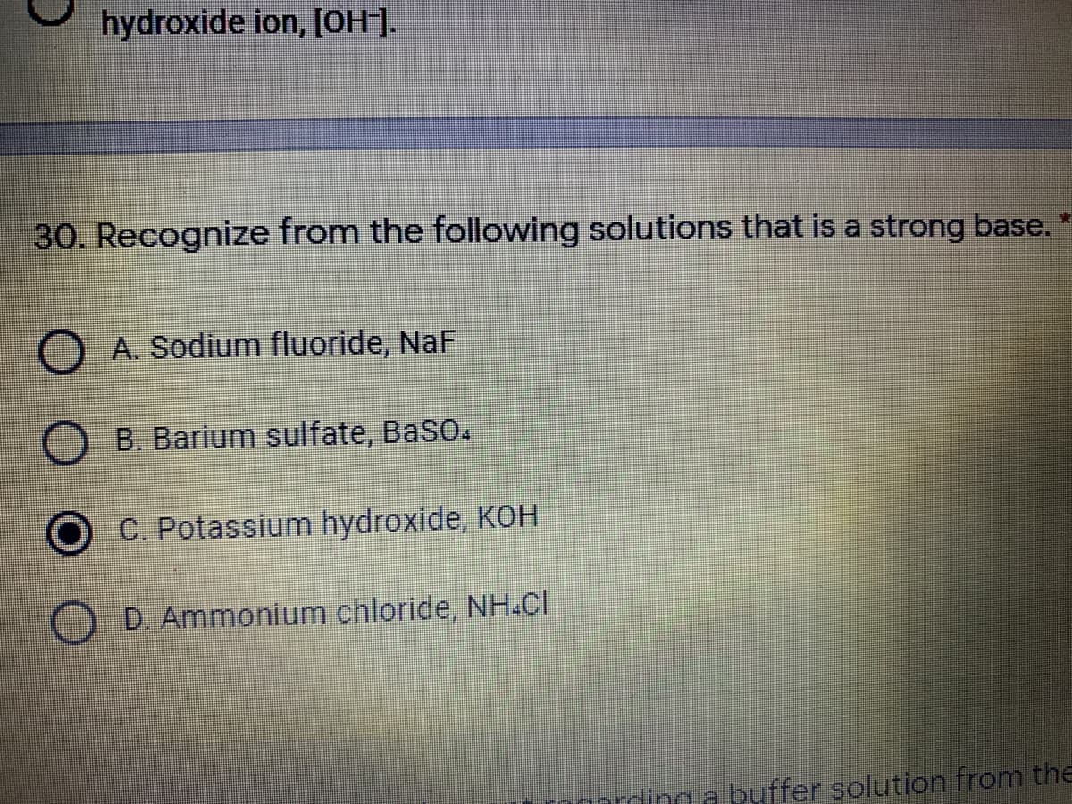 hydroxide ion, [OH].
30. Recognize from the following solutions that is a strong base.
A. Sodium fluoride, NaF
B. Barium sulfate, BaSO.
C. Potassium hydroxide, KOH
D. Ammonium chloride, NH.Cl
rding a buffer solution from the
