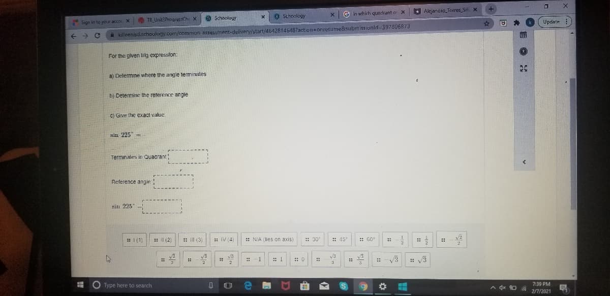 G In which quadrant o X
Alejanidro_Torres Sif. x
TB Unit3Progress9Ch X
9 Schooloy
8 Schoology
Sign in to your acco X
Update
A killeenisd.schoology.com/common-assessment-delivery/start/46428146487action=onresume&submissionld=397806873
For the given Irig expresslon:
a) Delermine where the angle terminates
h) Determine the reference angie
C) Give the exact value
sin 225-
Terminates in Quacrant
Reference angle
sin 225
: 1 (1)
: Il (2)
: III (3
: IV (4)
:: N/A (lies on axis
: 30°
:: 45
:: 60
::
::
v3
:: 1
:: 0
:: V3
::
::
::
2
3
Type here to search
A dx 0 G
7:39 PM
2/7/2021
