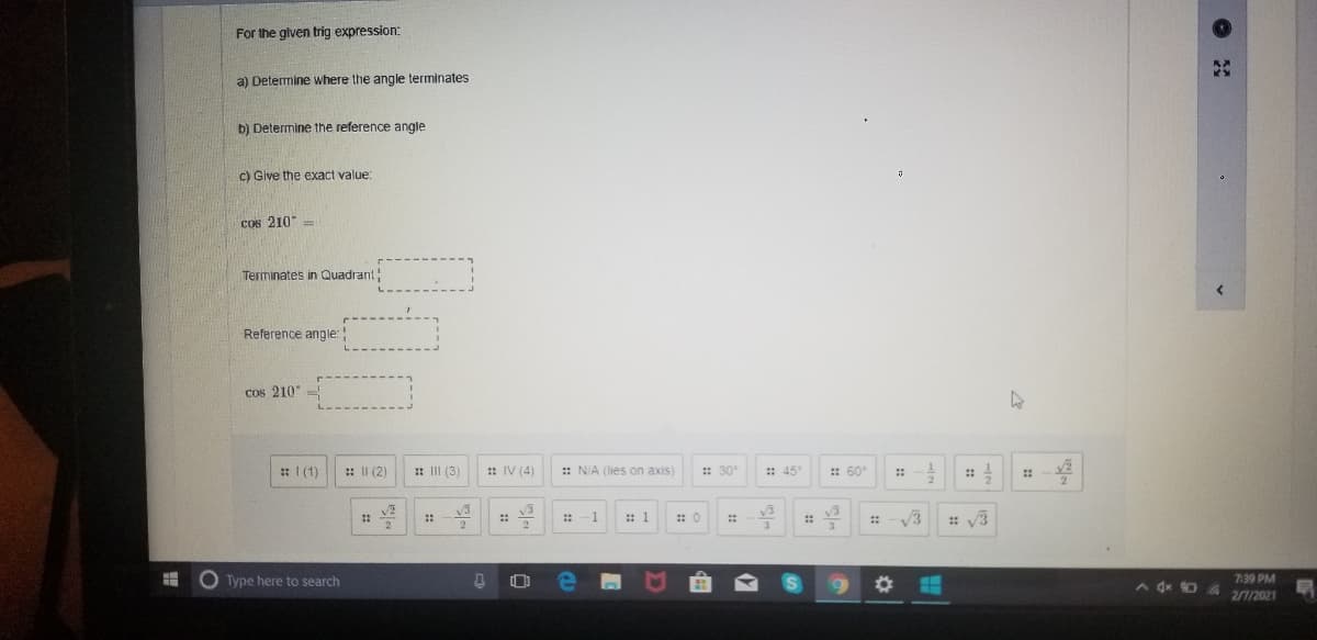 For the given trig expression:
a) Determine where the angle terminates
b) Determine the reference angle
c) Give the exact value:
Cos 210"
Terininates in Quadrant
Reference angle:
cos 210
*I (1)
: II (2)
: III (3)
: IV (4)
:: N/A (lies on axis)
:: 30
:: 45"
: 60
::
v2
: 1
: 0
V3
: v3
::
::
:-1
::
O Type here to search
7:39 PM
A dx 0 12021
