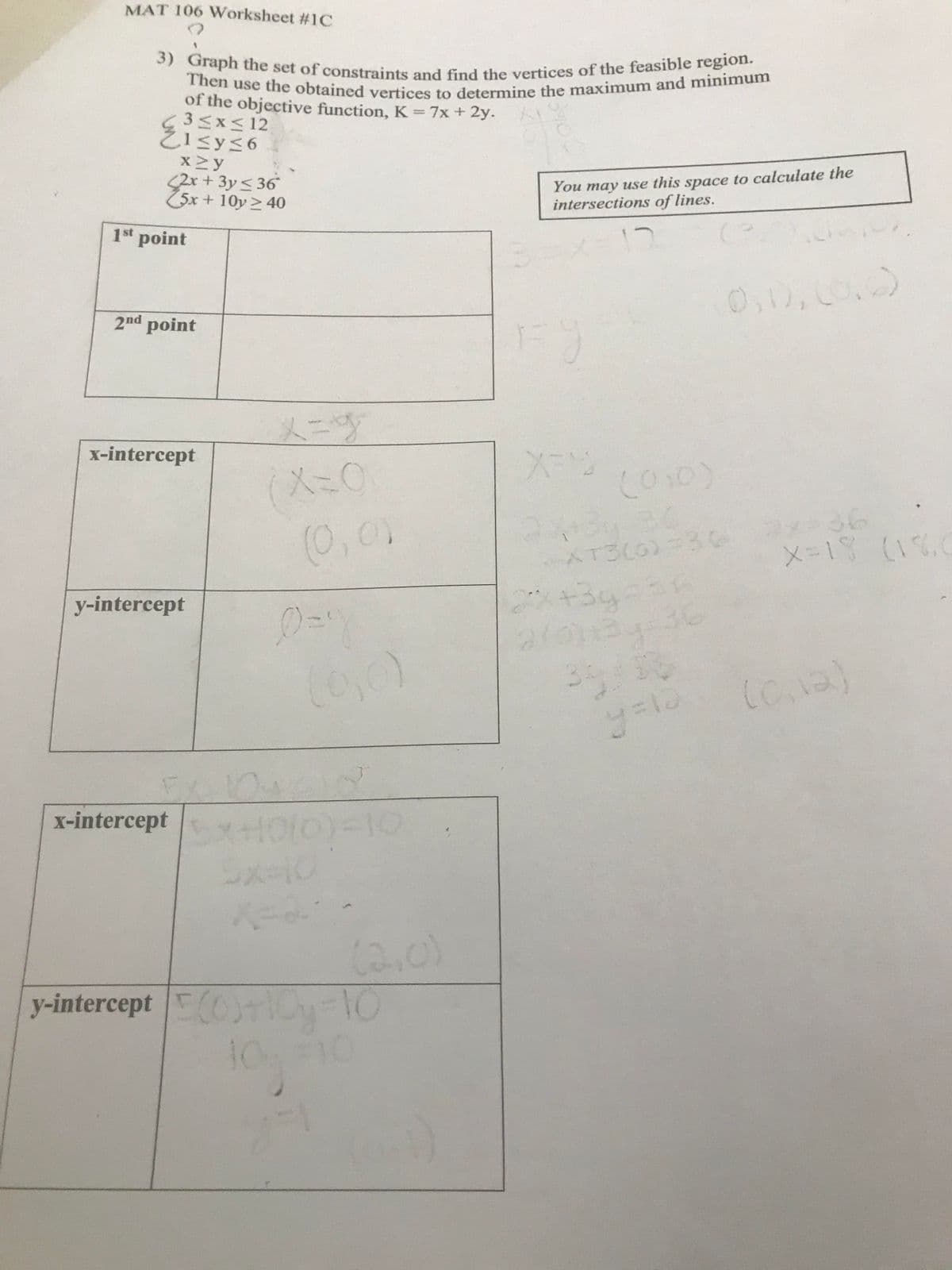 Then use the obtained vertices to determine the maximum and minimum
3) Graph the set of constraints and find the vertices of the feasible region.
MAT 106 Worksheet #1C
of the objective function, K=7x + 2y.
3<x< 12
2Isys6
x2y
<2x+3y< 36
25x + 10y > 40
You may use this space to calculate the
intersections of lines.
1st
point
2nd point
0,10,
メニプ
x-intercept
Co10)
(0,0)
x336
メ=1 (11,0
AT300)
+3g
36
y-intercept
x-intercept
(2,0)
y-intercept Cy-10
