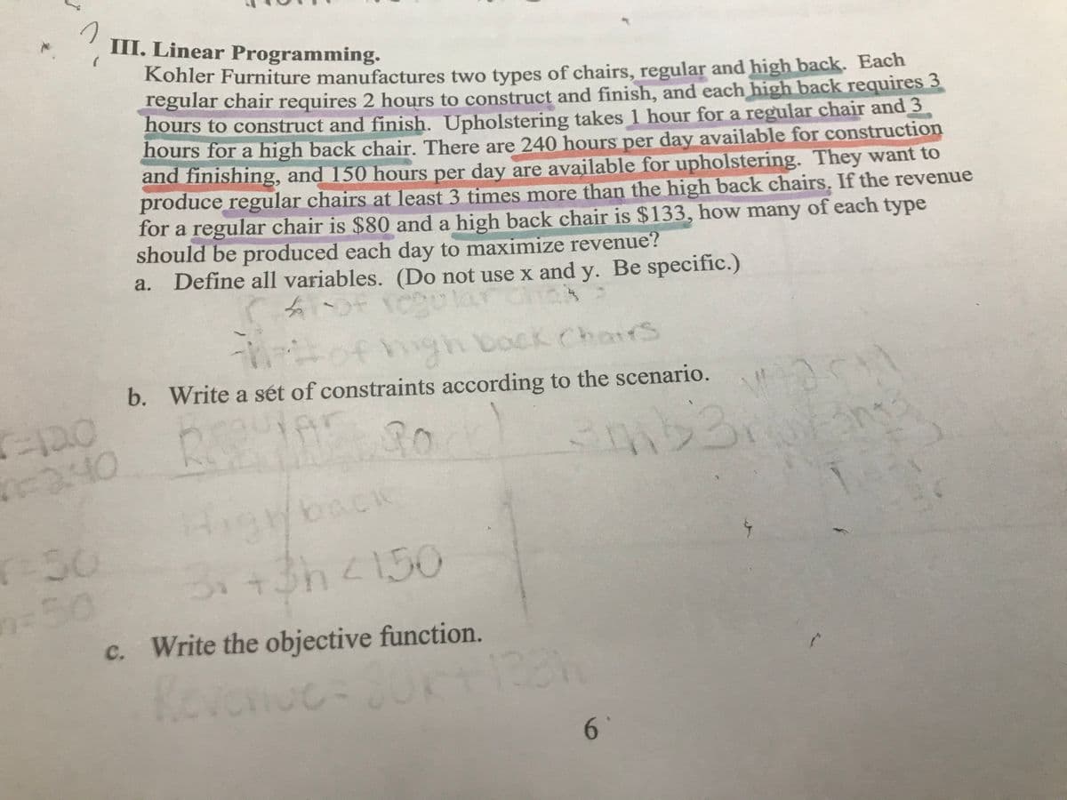 III. Linear Programming.
Kohler Furniture manufactures two types of chairs, regular and high back. Each
regular chair requires 2 hours to construct and finish, and each high back requires 3
hours to construct and finish. Upholstering takes 1 hour for a regular chair and 3
hours for a high back chair. There are 240 hours per day available for construction
and finishing, and 150 hours per day are available for upholstering. They want to
produce regular chairs at least 3 times more than the high back chairs. If the revenue
for a regular chair is $80 and a high back chair is $133, how many of each type
should be produced each day to maximize revenue?
a. Define all variables. (Do not use x and y. Be specific.)
mgh bock ChairS
b. Write a sét of constraints according to the scenario.
of
30
awback
(-30
350
c. Write the objective function.
3.+3h<150
Kevonuc=
1231
6.
