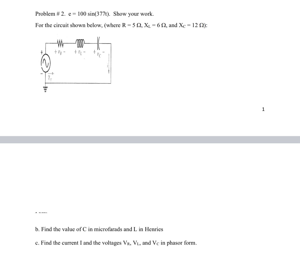 Problem # 2. e = 100 sin(377t). Show your work.
For the circuit shown below, (where R = 5 Q, Xµ = 6 Q, and Xc
12 Ω):
+
1
b. Find the value of C in microfarads and L in Henries
c. Find the current I and the voltages VR, VL, and Vc in phasor form.
