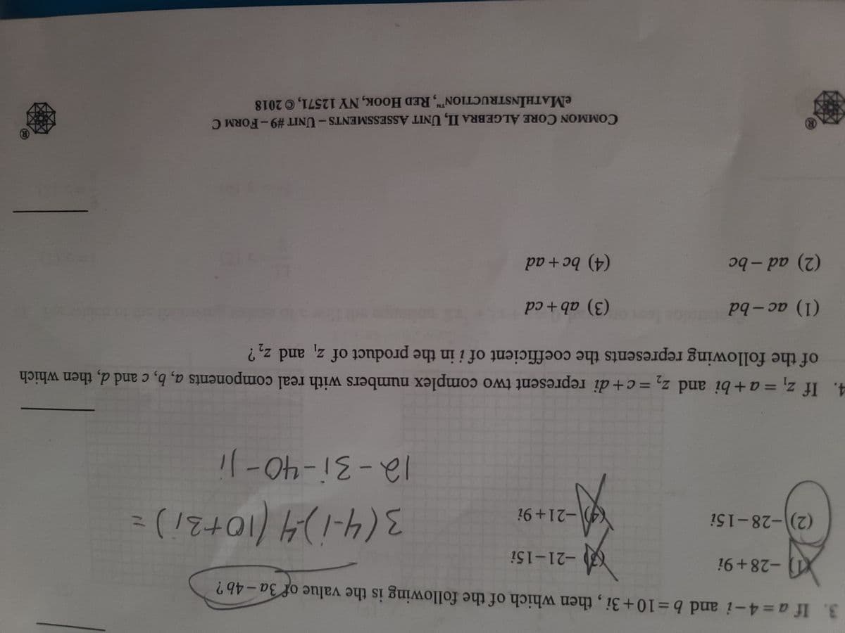 3. If a=4-i and b=10+3i, then which of the following is the value of 3a-4b?
-28+9i
-21-15i
(2)-28-15i
(4)-21+9i
列
3(4-1)-4 (10+31) =
12-31-40-Ji
4. If z₁ = a + bi and z₂ = c+di represent two complex numbers with real components a, b, c and d, then which
of the following represents the coefficient of i in the product of
z, and
Z₂?
(1) ac-bd
(3) ab+cd
(2) ad-bc
(4) bc + ad
(R)
COMMON CORE ALGEBRA II, UNIT ASSESSMENTS - UNIT #9-FORM C
eMATHINSTRUCTION, RED HOOK, NY 12571, © 2018