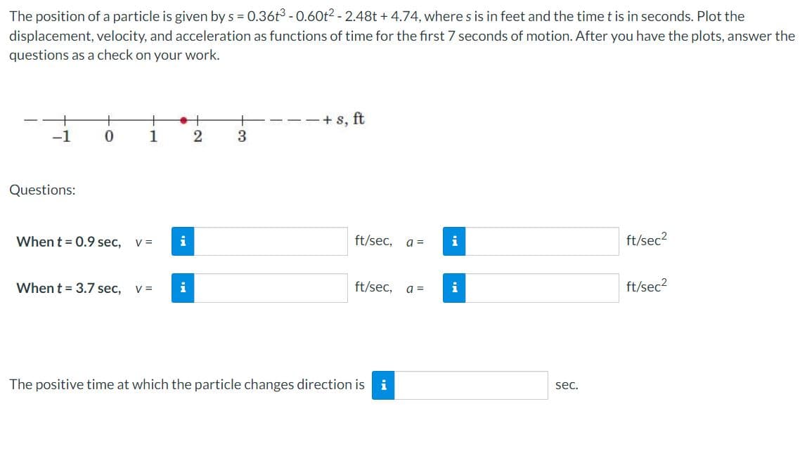 The position of a particle is given by s = 0.36t3 - 0.60t? - 2.48t + 4.74, where s is in feet and the time t is in seconds. Plot the
displacement, velocity, and acceleration as functions of time for the first 7 seconds of motion. After you have the plots, answer the
questions as a check on your work.
-+ s, ft
-1
1
3
Questions:
When t = 0.9 sec,
V =
i
ft/sec,
a =
i
ft/sec?
When t = 3.7 sec,
i
ft/sec,
ft/sec?
V =
a =
The positive time at which the particle changes direction is i
sec.
