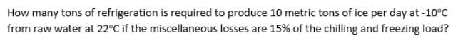 How many tons of refrigeration is required to produce 10 metric tons of ice per day at -10°c
from raw water at 22°C if the miscellaneous losses are 15% of the chilling and freezing load?
