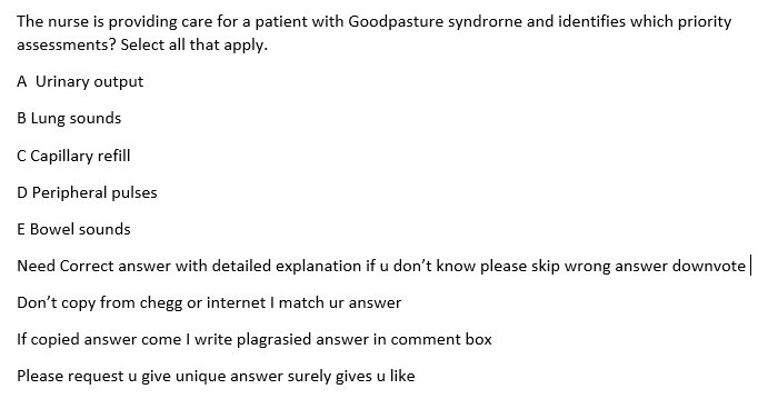 The nurse is providing care for a patient with Goodpasture syndrorne and identifies which priority
assessments? Select all that apply.
A Urinary output
B Lung sounds
C Capillary refill
D Peripheral pulses
E Bowel sounds
Need Correct answer with detailed explanation if u don't know please skip wrong answer downvote |
Don't copy from chegg or internet I match ur answer
If copied answer come I write plagrasied answer in comment box
Please request u give unique answer surely gives u like
