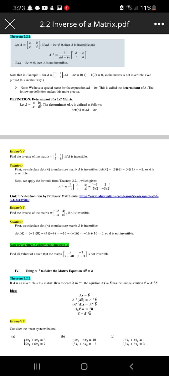 3:23 0 &
A all 11%I
2.2 Inverse of a Matrix.pdf
Theorem 2.2.1:
Let A =
If ad - be +0, then A is invertible and
d -b
ad - be
If ad - be = 0, then A is not invertible.
Note that in Example 3, for A = 0 . ad – bc = 0(1) – 1(0) = 0, so the matrix is not invertible. (We
proved this another way.)
> Note: We have a special name for the expression ad – bc. This is called the determinant of A. The
following definition makes this more precise.
DEFINITION: Determinant of a 2x2 Matrix
Let A = 1 The determinant of A is defined as follows:
det(A) = ad - be.
Example 4:
Find the inverse of the matrix = . if A is invertible.
Solution:
First, we calculate det (A) to make sure matrix A is invertible: det(A) = (3)(6) - (4)(5) = -2, so A is
invertible.
Next, we apply the formula from Theorem 2.2.1, which gives:
A1 =L - -3/2)
Link to Video Solution by Professor Matt Lewis: httns://www.educreations.com/lesson/view/example-2-2-
3-1/32439987/
Example 5:
Find the inverse of the matrix = :
if A is invertible.
Solution:
First, we calculate det (A) to make sure matrix A is invertible:
det(A) = (-2)(8) – (4)(-4) = -16 - (-16) = -16 + 16 = 0, so A is not invertible.
Now try Written Assignment, Question 3:
Find all values of x such that the matrix [,.
-1
.0 ,
48 x- 3
|is not invertible.
IV.
Using A-1 to Solve the Matrix Equation Ax = b
Theorem 2.2.2:
If A is an invertible n xn matrix, then for each b in R", the equation AX = b has the unique solution = A-b.
Idea:
A = 6
A(AR) = A-b
(A'A) = A-b
I = A-5
Example 6:
Consider the linear systems below.
(a)
(b)
(c)
[3x1 + 4x2 = 3
15х, + 6х, 3D 7
(3x, + 4x, = 10
15х, + 6х, — —2
(3x1 + 4x2 = 1
(5х, + 6x, 3
