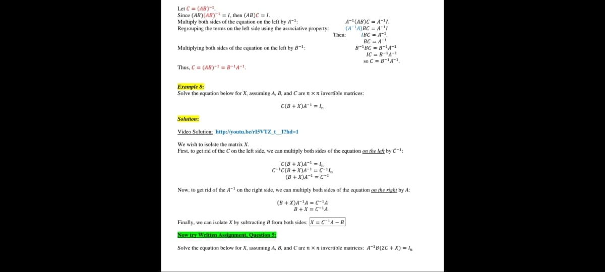 Let C = (AB)-1.
Since (AB)(AB)- = 1, then (AB)C = .
Multiply both sides of the equation on the left by A-1:
Regrouping the terms on the left side using the associative property:
A-(AB)C = A-.
(A-A)BC = A-1
IBC = A-1
BC = A-!
Then:
B-'BC = B-'A-1
IC = B-'A-
so C = B-'A-1.
Multiplying both sides of the equation on the left by B-1:
Thus, C = (AB)- = B-1A-1.
Example 8:
Solve the equation below for X, assuming A, B, and C are n x n invertible matrices:
C(B + X)A- = I
Solution:
Video Solution: http://youtu.be/r15VTZ_t_I?hd=1
We wish to isolate the matrix X.
First, to get rid of the Con the left side, we can multiply both sides of the equation on the left by C-1:
C(B + X)A-= I,
C-'C(B + X)A- =C-
(B + X)A- = C-1"
Now, to get rid of the A on the right side, we can multiply both sides of the equation on the right by A:
(B + X)A-'A = C-'A
B+ X = C-A
Finally, we can isolate X by subtracting B from both sides: X = C-A - B
Now try Written Assignment, Question 5:
Solve the equation below for X, assuming A, B, and C are n x n invertible matrices: A-1B(2C + X) = I,
