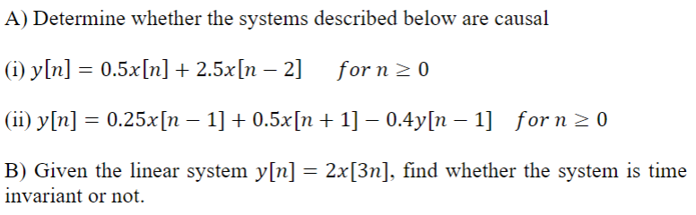 A) Determine whether the systems described below are causal
(i) y[n] = 0.5x[n] +2.5x[n − 2]
for n ≥ 0
(ii) y[n] = 0.25x[n − 1] + 0.5x[n + 1] −0.4y[n − 1] for n ≥0
-
B) Given the linear system y[n] = 2x[3n], find whether the system is time
invariant or not.