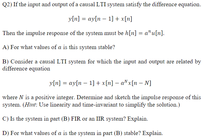 Q2) If the input and output of a causal LTI system satisfy the difference equation.
y[n] = ay[n 1] + x[n]
Then the impulse response of the system must be h[n] = a^u[n].
A) For what values of a is this system stable?
B) Consider a causal LTI system for which the input and output are related by
difference equation
y[n] ay[n 1] + x[n] − ax[n - N]
=
where N is a positive integer. Determine and sketch the impulse response of this
system. (Hint: Use linearity and time-invariant to simplify the solution.)
C) Is the system in part (B) FIR or an IIR system? Explain.
D) For what values of a is the system in part (B) stable? Explain.