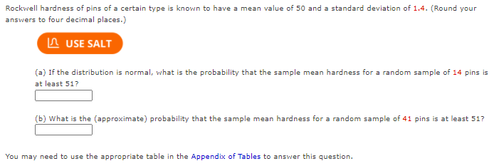 Rockwell hardness of pins of a certain type is known to have a mean value of 50 and a standard deviation of 1.4. (Round your
answers to four decimal places.)
A USE SALT
(a) If the distribution is normal, what is the probability that the sample mean hardness for a random sample of 14 pins is
at least 51?
(b) What is the (approximate) probability that the sample mean hardness for a random sample of 41 pins is at least 51?
You may need to use the appropriate table in the Appendix of Tables to answer this question.
