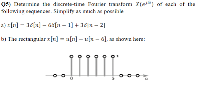 Q5) Determine the discrete-time Fourier transform X(e) of each of the
following sequences. Simplify as much as possible
a) x[n] = 38[n] − 68[n − 1] + 38[n − 2]
b) The rectangular x[n] = u[n] − u[n – 6], as shown here:
..]IIIII…...