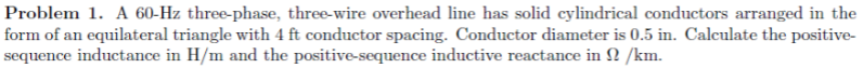 Problem 1. A 60-Hz three-phase, three-wire overhead line has solid cylindrical conductors arranged in the
form of an equilateral triangle with 4 ft conductor spacing. Conductor diameter is 0.5 in. Calculate the positive-
sequence inductance in H/m and the positive-sequence inductive reactance in 2 /km.

