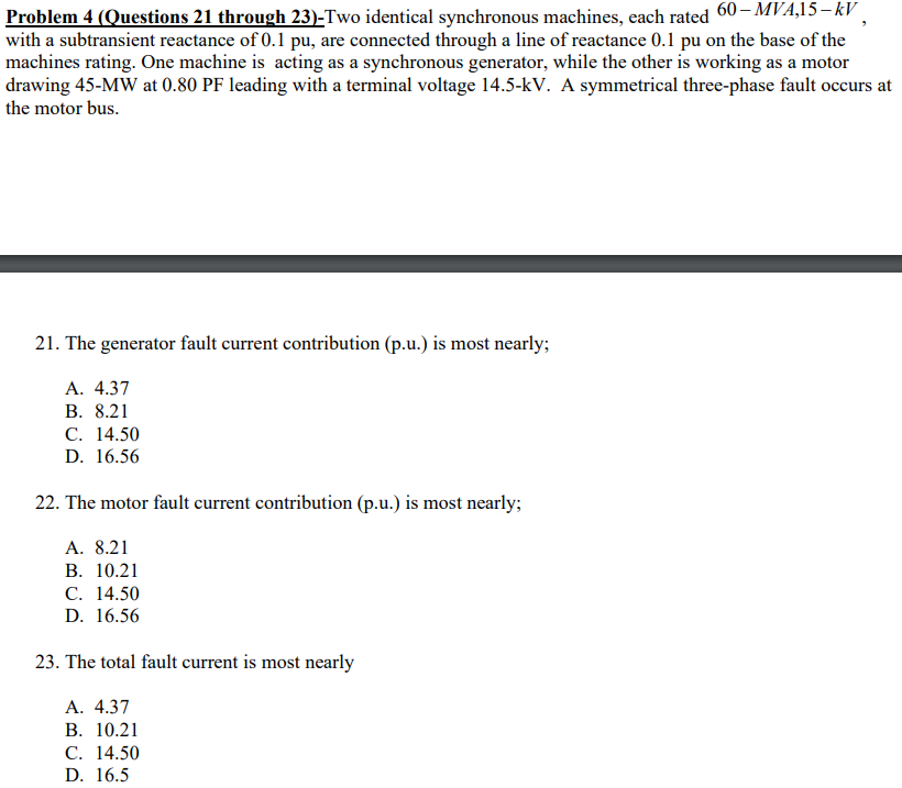 Problem 4 (Questions 21 through 23)-Two identical synchronous machines, each rated 60– MVA,15– kV .
with a subtransient reactance of 0.1 pu, are connected through a line of reactance 0.1 pu on the base of the
machines rating. One machine is acting as a synchronous generator, while the other is working as a motor
drawing 45-MW at 0.80 PF leading with a terminal voltage 14.5-kV. A symmetrical three-phase fault occurs at
the motor bus.
21. The generator fault current contribution (p.u.) is most nearly;
А. 4.37
В. 8.21
С. 14.50
D. 16.56
22. The motor fault current contribution (p.u.) is most nearly;
A. 8.21
В. 10.21
С. 14.50
D. 16.56
23. The total fault current is most nearly
А. 4.37
В. 10.21
С. 14.50
D. 16.5
