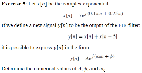 Exercise 5: Let x[n] be the complex exponential
x[n] = 7e] (0.1лn +0.25)
If we define a new signal y[n] to be the output of the FIR filter:
y[n] = x[n] + x[n− 5]
it is possible to express y[n] in the form
y[n] = Aej (won +ø)
Determine the numerical values of A, p, and wo.