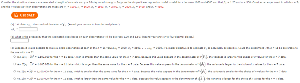 Consider the situation where x = accelerated strength of concrete and y = 28-day cured strength. Suppose the simple linear regression model is valid for x between 1000 and 4000 and that 8, = 1.25 and o = 350. Consider an experiment in which n = 7,
and the x values at which observations are made are x, = 1000, x2 = 1600, x3 = 1800, x4 = 2700, x5 = 2800, xg = 3400, and x, = 4100.
A USE SALT
(a) Calculate oi,, the standard deviation of B. (Round your answer to four decimal places.)
(b) What is the probability that the estimated slope based on such observations will be between 1.00 and 1.50? (Round your answer to four decimal places.)
(c) Suppose it is also possible to make
single observation at each of the n = 11 values x, = 2000, x2 = 2100, ..., x1 = 3000. If a major objective is to estimate B, as accurately as possible, would the experiment with n = 11 be preferable to
the one with n = 7?
O Yes. E(x; - x)2 = 1,100,000 for the n = 11 data, which is smaller than the same value for the n = 7 data. Because this value appears in the denominator of VB, ), the variance is larger for the choice of x values for the n = 7 data.
O Yes. E(x; - x)2 = 1,100,000 for the n = 11 data, which is larger than the same value for the n = 7 data. Because this value appears in the denominator of VB1). the variance is larger for the choice of x values for the n = 7 data.
O No. E(x; - x) = 1,100,000 for the n = 11 data, which is smaller than the same value for the n = 7 data. Because this value appears in the denominator of VB1), the variance is smaller for the choice of x values for the n = 7 data.
O No. E(x; - x) = 1,100,000 for the n = 11 data, which is larger than the same value for the n = 7 data. Because this value appears in the denominator of VB.), the variance is larger for the choice of x values for the n = 7 data.
