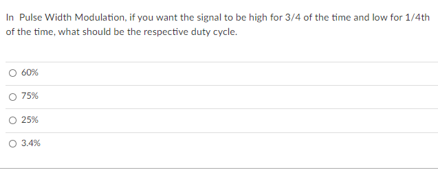 In Pulse Width Modulation, if you want the signal to be high for 3/4 of the time and low for 1/4th
of the time, what should be the respective duty cycle.
60%
O 75%
O 25%
O 3.4%
