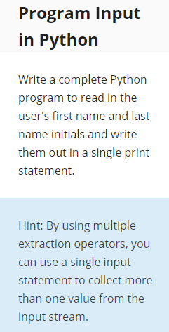 Program Input
in Python
Write a complete Python
program to read in the
user's first name and last
name initials and write
them out in a single print
statement.
Hint: By using multiple
extraction operators, you
can use a single input
statement to collect more
than one value from the
input stream.
