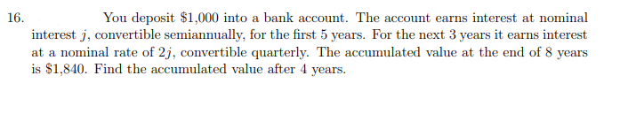 16.
You deposit $1,000 into a bank account. The account earns interest at nominal
interest j, convertible semiannually, for the first 5 years. For the next 3 years it earns interest
at a nominal rate of 2j, convertible quarterly. The accumulated value at the end of 8 years
is $1,840. Find the accumulated value after 4 years.
