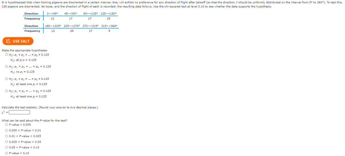 It is hypothesized that when homing pigeons are disoriented in a certain manner, they vrill exhibit no preference for any direction of flight after takeoff (so that the direction X should be uniformly distributed on the interval from 0° to 360°). To test this,
120 pigeons are disoriented, let loose, and the direction of flight of each is recorded; the resulting data follows. Use the chi-squared test at level 0.10 to see whether the data supports the hypothesis.
Direction
0-<45°
45-<90°
90-<135° 135-<180°
Frequency
12
17
17
15
Direction
180-<225
225-<270° 270-<315° 315-<360°
Frequency
13
20
17
A USE SALT
State the appropriate hypotheses.
O Ho: P1 * P2 + ... + Pg + 0.125
Hại all p,'s = 0.125
O Ho: P1 = P2 = ... = Pa = 0.125
Hạ: no p,= 0.125
O Ho: P1 * P2 + .. + Pg + 0.125
Ha: at least one p, = 0.125
O Ho: P1 = P2 = ... = Pa = 0.125
Hạ: at least one p, + 0.125
Calculate the test statistic. (Round your answer to two decimal places.)
x2 = [
What can be said about the P-value for the test?
O P-value < 0.005
O 0.005 < P-value < 0.01
O 0.01 < P-value < 0.025
O 0.025 < P-value < 0.05
O 0.05 < P-value < 0.10
O P-value > 0.10
