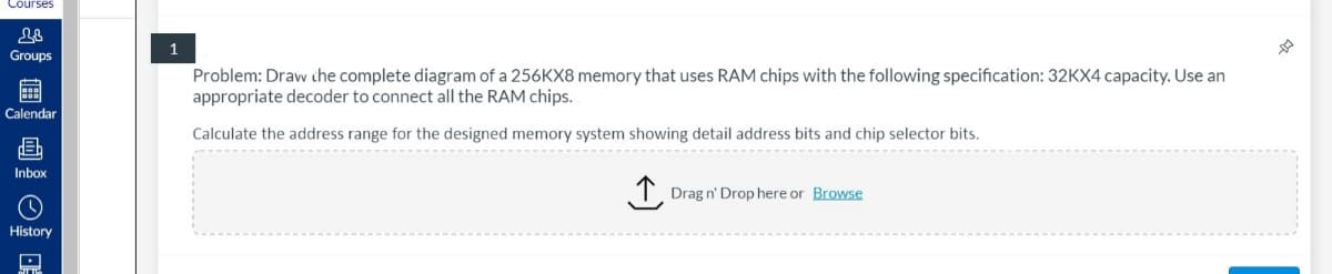 Courses
1
Groups
Problem: Draw che complete diagram of a 256KX8 memory that uses RAM chips with the following specification: 32KX4 capacity. Use an
appropriate decoder to connect all the RAM chips.
Calendar
Calculate the address range for the designed memory system showing detail address bits and chip selector bits.
Inbox
T. Drag n' Drop here or Browse
History
