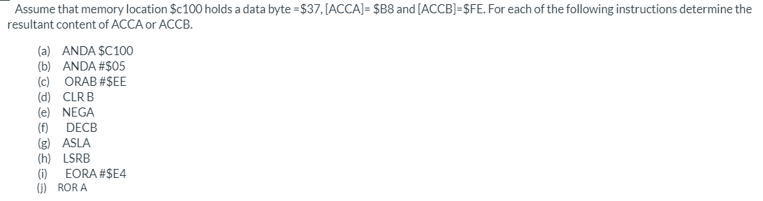 Assume that memory location $c100 holds a data byte =$37, [ACCA]= $B8 and [ACCB]=$FE. For each of the following instructions determine the
resultant content of ACCA or ACCB.
(a) ANDA $C100
(b) ANDA #$05
ORAB #$EE
(c)
(d) CLR B
(e) NEGA
(f)
DECB
(g) ASLA
(h) LSRB
(i)
EORA #$E4
(G) ROR A
