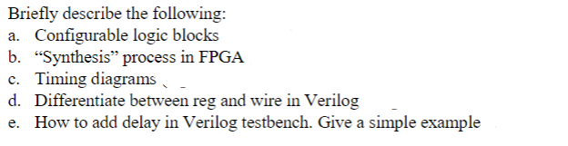 Briefly describe the following:
a. Configurable logic blocks
b. "Synthesis" process in FPGA
c. Timing diagrams
d. Differentiate between reg and wire in Verilog
How to add delay in Verilog testbench. Give a simple example