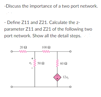 -Discuss the importance of a two port network.
- Define Z11 and Z21. Calculate the z-
parameter Z11 and Z21 of the following two
port network. Show all the detail steps.
20 Ω
100 2
ww
ww
50 2
60 2
120,
