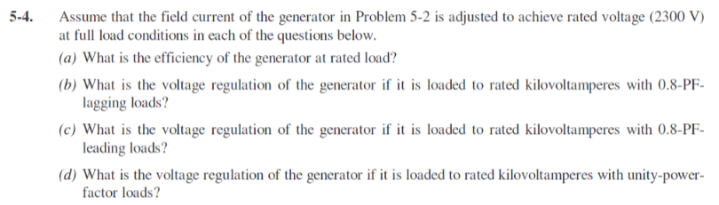 5-4.
Assume that the field current of the generator in Problem 5-2 is adjusted to achieve rated voltage (2300 V)
at full load conditions in each of the questions below.
(a) What is the efficiency of the generator at rated load?
(b) What is the voltage regulation of the generator if it is loaded to rated kilovoltamperes with 0.8-PF-
lagging loads?
(c) What is the voltage regulation of the generator if it is loaded to rated kilovoltamperes with 0.8-PF-
leading loads?
(d) What is the voltage regulation of the generator if it is loaded to rated kilovoltamperes with unity-power-
factor loads?
