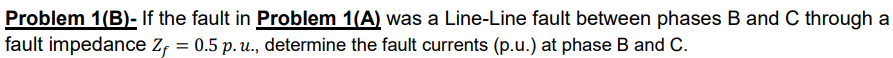 Problem 1(B)- If the fault in Problem 1(A) was a Line-Line fault between phases B and C through a
fault impedance Z, = 0.5 p. u., determine the fault currents (p.u.) at phase B and C.
