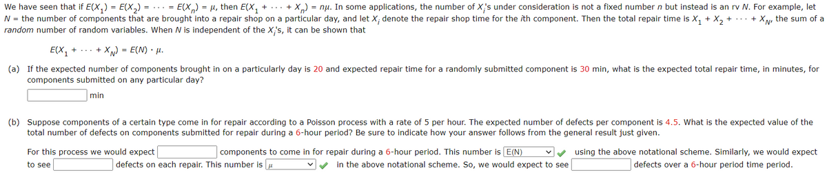 We have seen that if E(X,) = E(X,)
N = the number of components that are brought into a repair shop on a particular day, and let X; denote the repair shop time for the ith component. Then the total repair time is X, + X, + ...
random number of random variables. When N is independent of the X;'s, it can be shown that
= ... = E(X,) = µ, then E(X, + ... + X,) = nụ. In some applications, the number of X's under consideration is not a fixed number n but instead is an rv N. For example, let
+ XN, the sum of a
E(X, + ... + X ) = E(N) • µ.
(a) If the expected number of components brought in on a particularly day is 20 and expected repair time for a randomly submitted component is 30 min, what is the expected total repair time, in minutes, for
components submitted on any particular day?
min
(b) Suppose components of a certain type come in for repair according to a Poisson process with a rate of 5 per hour. The expected number of defects per component is 4.5. What is the expected value of the
total number of defects on components submitted for repair during a 6-hour period? Be sure to indicate how your answer follows from the general result just given.
For this process we would expect
components to come in for repair during a 6-hour period. This number is E(N)
using the above notational scheme. Similarly, we would expect
to see
defects on each repair. This number is u
in the above notational scheme. So, we would expect to see
defects over a 6-hour period time period.
