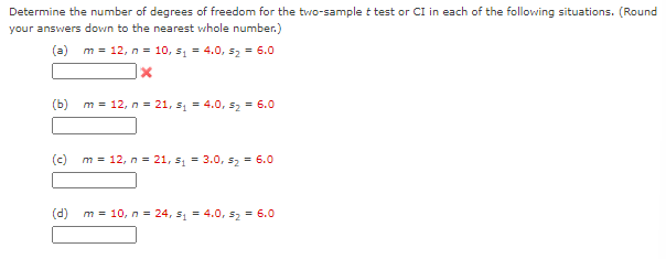 Determine the number of degrees of freedom for the two-sample t test or CI in each of the following situations. (Round
your answers down to the nearest whole number.)
(a)
m = 12, n = 10, s, = 4.0, 52 = 6.0
(b)
m = 12, n = 21, s = 4.0, s2 = 6.0
(c)
m = 12, n = 21, s, = 3.0, sz = 6.0
(d)
m = 10, n = 24, s1 = 4.0, s2 = 6.0
