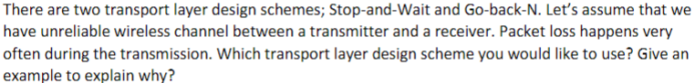 There are two transport layer design schemes; Stop-and-Wait and Go-back-N. Let's assume that we
have unreliable wireless channel between a transmitter and a receiver. Packet loss happens very
often during the transmission. Which transport layer design scheme you would like to use? Give an
example to explain why?
