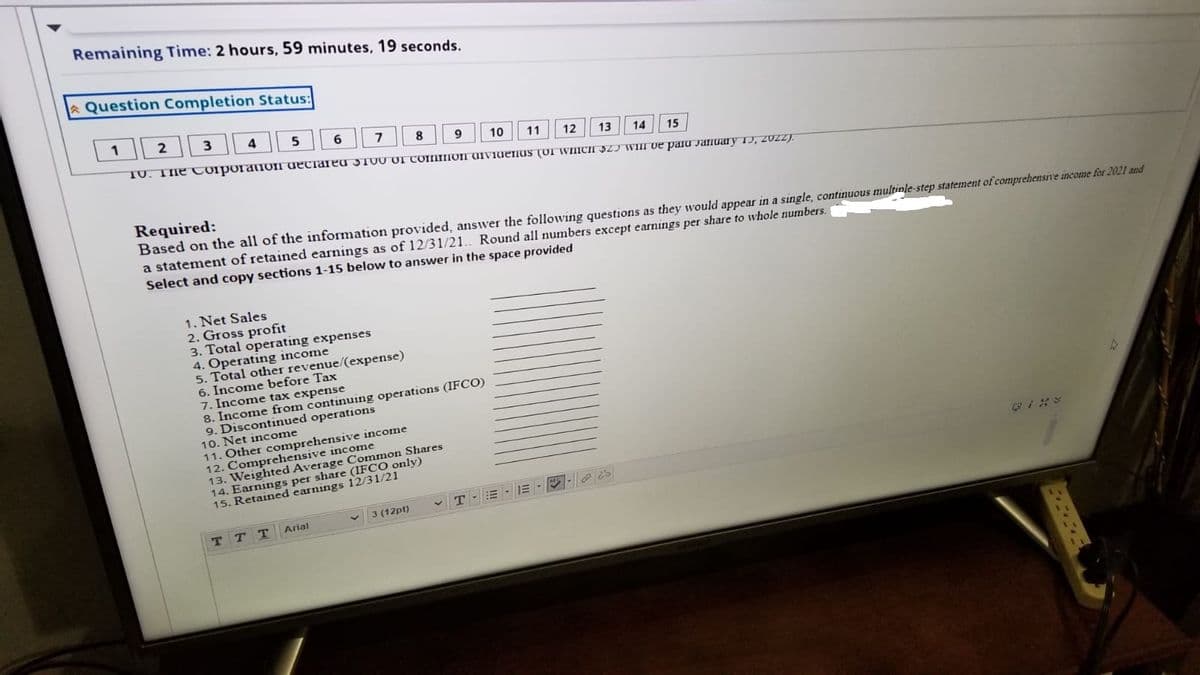 Remaining Time: 2 hours, 59 minutes, 19 seconds.
AQuestion Completion Status:
1
2
3
4
5
8
10
11
TV. TIhe CoiporaION deciareu 5T00 Of COMIION UIViueIUS (OI WIICI S2J WIII ve paru JaIIuary 1), 20ZZ).
12
13
14
15
Required:
Based on the all of the information provided, answer the following questions as they would appear in a single, continuous multinle-step statement of comprehensIve income for 2021 and
a statement of retained earnings as of 12/31/21.. Round all numbers except earnings per share to whole numbers.
Select and copy sections 1-15 below to answer in the space provided
1. Net Sales
2. Gross profit
3. Total operating expenses
4. Operating income
5. Total other revenue/(expense)
6. Income before Tax
7. Income tax expense
8. Income from continuing operations (IFCO)
9. Discontinued operations
10. Net income
11. Other comprehensive income
12. Comprehensive income
13. Weighted Average Common Shares
per share (IFCO only)
15.
3 (12pt)
v T-E-
Arial
ттт
