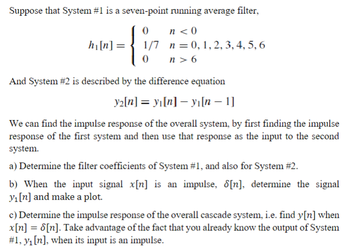 Suppose that System #1 is a seven-point running average filter,
n<0
{
1/7 n = 0, 1, 2, 3, 4, 5, 6
n> 6
h₁ [n] =
And System #2 is described by the difference equation
y₂[n] = y₁[n] — yı[n − 1]
We can find the impulse response of the overall system, by first finding the impulse
response of the first system and then use that response as the input to the second
system.
a) Determine the filter coefficients of System #1, and also for System #2.
b) When the input signal x[n] is an impulse, 8[n], determine the signal
y₁ [n] and make a plot.
c) Determine the impulse response of the overall cascade system, i.e. find y[n] when
x[n] = 8[n]. Take advantage of the fact that you already know the output of System
#1, y₁ [n], when its input is an impulse.