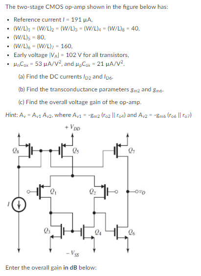 The two-stage CMOS op-amp shown in the figure below has:
• Reference current I- 191 µA,
(W/L)1 = (W/L)2 = (W/L)s = (W/L)4 = (W/L)8 = 40,
(W/L)s - 80,
(W/L)6 = (W/L), = 160,
Early voltage |Val - 102 V for all transistors,
H,Cox = 53 µA/V?, and u„Cox = 21 HA/V?.
(a) Find the DC currents Ip2 and ID6.
(b) Find the transconductance parameters gm2 and gmó-
(c) Find the overall voltage gain of the op-amp.
Hint: A, - Av1 Av2, where Av1 - -gm2 (ro2 || ro4) and Av2 = -gm6 (ro6 || ro7)
+ Vpp
Qs
Enter the overall gain in dB below:
