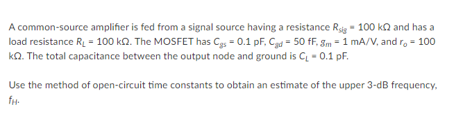 A common-source amplifier is fed from a signal source having a resistance Rsig = 100 kn and has a
load resistance RL = 100 k2. The MOSFET has Cgs = 0.1 pF, Cgd = 50 fF, gm = 1 mA/V, and r, = 100
kO. The total capacitance between the output node and ground is C = 0.1 pF.
Use the method of open-circuit time constants to obtain an estimate of the upper 3-dB frequency,
fH-
