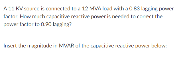 A 11 KV source is connected to a 12 MVA load with a 0.83 lagging power
factor. How much capacitive reactive power is needed to correct the
power factor to 0.90 lagging?
Insert the magnitude in MVAR of the capacitive reactive power below:
