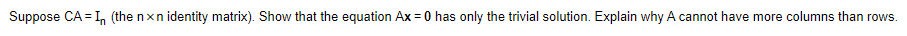 Suppose CA = I, (the nxn identity matrix). Show that the equation Ax = 0 has only the trivial solution. Explain why A cannot have more columns than rows.
