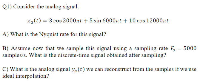 Q1) Consider the analog signal.
xa (t) = 3 cos 2000nt + 5 sin 6000nt + 10 cos 12000nt
A) What is the Nyquist rate for this signal?
B) Assume now that we sample this signal using a sampling rate F = 5000
samples/s. What is the discrete-time signal obtained after sampling?
C) What is the analog signal ya (t) we can reconstruct from the samples if we use
ideal interpolation?
